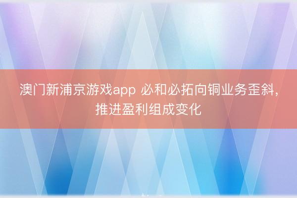 澳门新浦京游戏app 必和必拓向铜业务歪斜，推进盈利组成变化