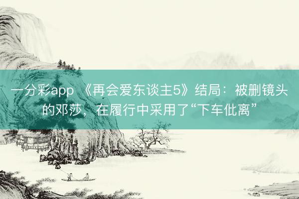 一分彩app 《再会爱东谈主5》结局：被删镜头的邓莎，在履行中采用了“下车仳离”