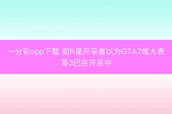 一分彩app下载 前R星开采者以为GTA7或大表哥3已在开采中