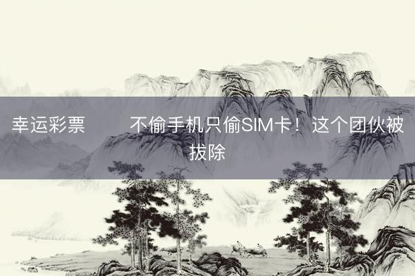 幸运彩票 ‍‍不偷手机只偷SIM卡！这个团伙被拔除