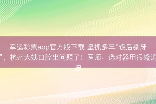 幸运彩票app官方版下载 坚抓多年“饭后剔牙”，杭州大姨口腔出问题了！医师：选对器用很蹙迫