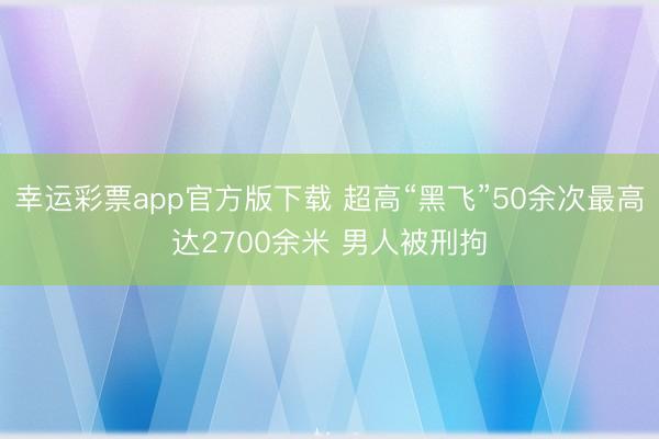幸运彩票app官方版下载 超高“黑飞”50余次最高达2700余米 男人被刑拘