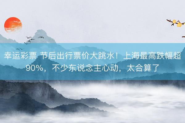 幸运彩票 节后出行票价大跳水！上海最高跌幅超90%，不少东说念主心动，太合算了