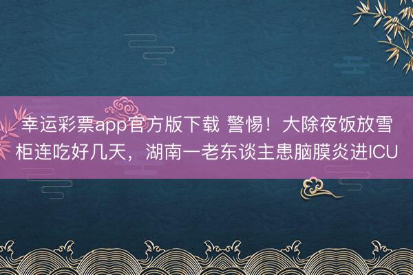 幸运彩票app官方版下载 警惕！大除夜饭放雪柜连吃好几天，湖南一老东谈主患脑膜炎进ICU