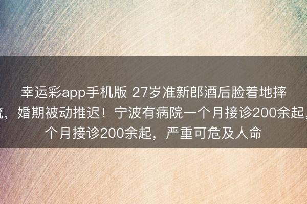 幸运彩app手机版 27岁准新郎酒后脸着地摔伤,面部鲜血直流,婚期被动推迟!宁波有病院一个月接诊200余起,严重可危及人命