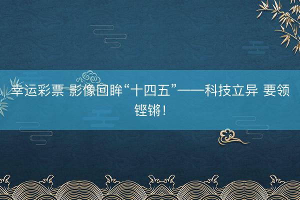 幸运彩票 影像回眸“十四五”——科技立异 要领铿锵!