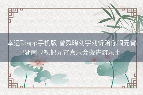 幸运彩app手机版 曾舜晞刘宇刘忻陪你闹元宵!湖南卫视把元宵喜乐会搬进游乐土