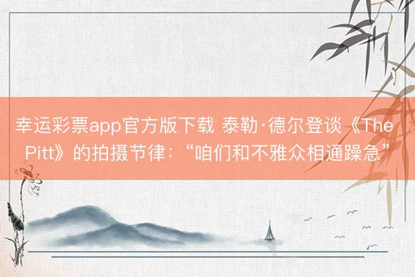 幸运彩票app官方版下载 泰勒·德尔登谈《The Pitt》的拍摄节律：“咱们和不雅众相通躁急”