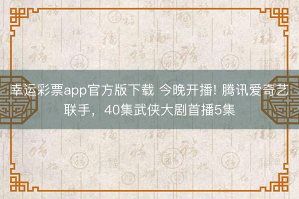 幸运彩票app官方版下载 今晚开播! 腾讯爱奇艺联手，40集武侠大剧首播5集