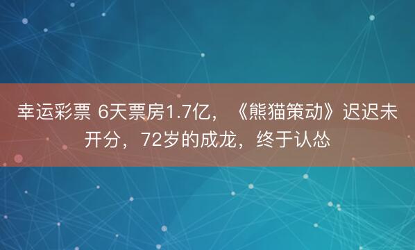 幸运彩票 6天票房1.7亿，《熊猫策动》迟迟未开分，72岁的成龙，终于认怂