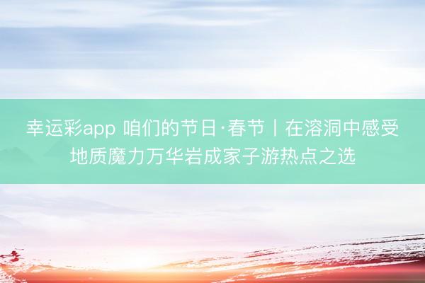幸运彩app 咱们的节日·春节丨在溶洞中感受地质魔力万华岩成家子游热点之选