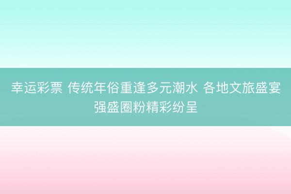 幸运彩票 传统年俗重逢多元潮水 各地文旅盛宴强盛圈粉精彩纷呈