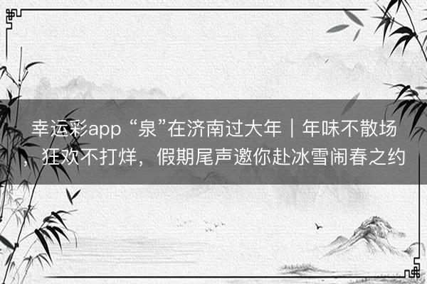 幸运彩app “泉”在济南过大年｜年味不散场，狂欢不打烊，假期尾声邀你赴冰雪闹春之约