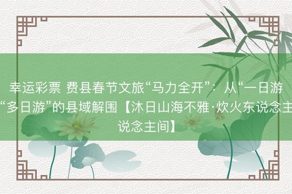 幸运彩票 费县春节文旅“马力全开”：从“一日游”到“多日游”的县域解围【沐日山海不雅·炊火东说念主间】