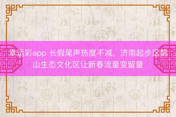 幸运彩app 长假尾声热度不减，济南起步区鹊山生态文化区让新春流量变留量