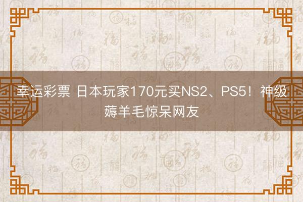 幸运彩票 日本玩家170元买NS2、PS5！神级薅羊毛惊呆网友