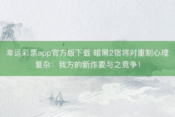 幸运彩票app官方版下载 暗黑2宿将对重制心理复杂：我方的新作要与之竞争！