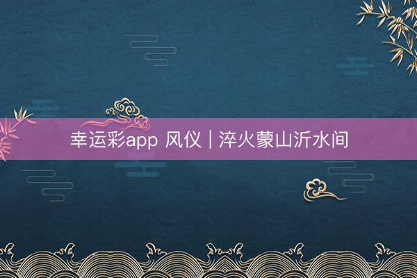 幸运彩app 风仪 | 淬火蒙山沂水间