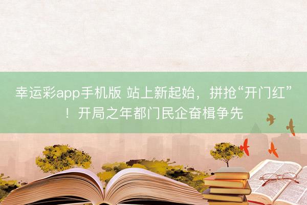 幸运彩app手机版 站上新起始，拼抢“开门红”！开局之年都门民企奋楫争先