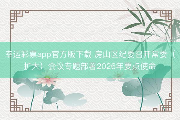 幸运彩票app官方版下载 房山区纪委召开常委（扩大）会议专题部署2026年要点使命