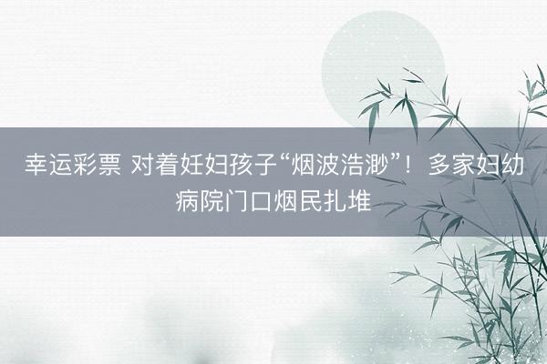 幸运彩票 对着妊妇孩子“烟波浩渺”！多家妇幼病院门口烟民扎堆