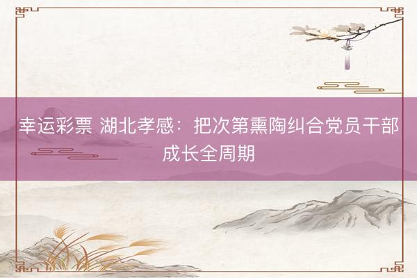 幸运彩票 湖北孝感:把次第熏陶纠合党员干部成长全周期