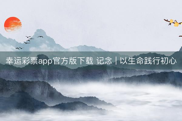 幸运彩票app官方版下载 记念 | 以生命践行初心