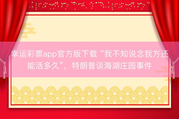 幸运彩票app官方版下载 “我不知说念我方还能活多久”，特朗普谈海湖庄园事件