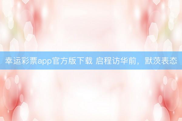 幸运彩票app官方版下载 启程访华前,默茨表态