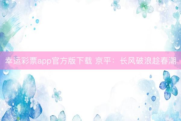 幸运彩票app官方版下载 京平：长风破浪趁春潮