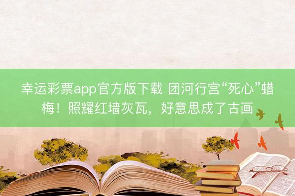 幸运彩票app官方版下载 团河行宫“死心”蜡梅！照耀红墙灰瓦，<a href=