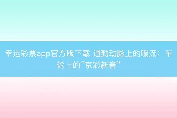 幸运彩票app官方版下载 通勤动脉上的暖流：车轮上的“京彩新春”