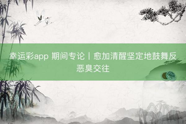 幸运彩app 期间专论丨愈加清醒坚定地鼓舞反恶臭交往