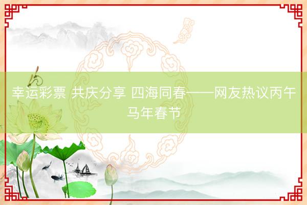 幸运彩票 共庆分享 四海同春——网友热议丙午马年春节
