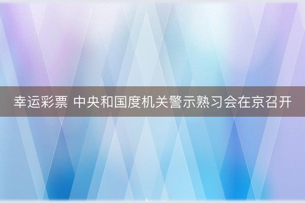幸运彩票 中央和国度机关警示熟习会在京召开