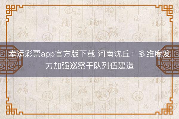 幸运彩票app官方版下载 河南沈丘：多维度发力加强巡察干队列伍建造