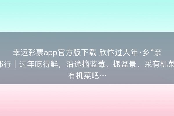 幸运彩票app官方版下载 欣忭过大年·乡“亲”京郊行｜过年吃得鲜，<a href=
