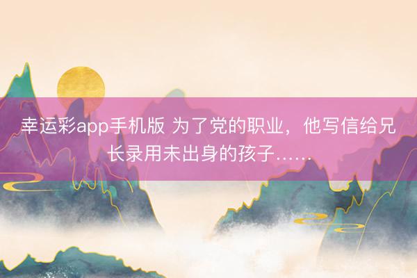 幸运彩app手机版 为了党的职业，他写信给兄长录用未出身的孩子……
