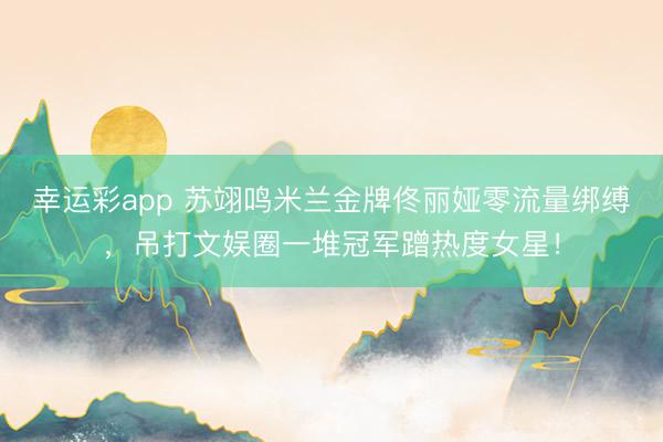 幸运彩app 苏翊鸣米兰金牌佟丽娅零流量绑缚，吊打文娱圈一堆冠军蹭热度女星！