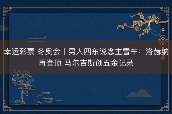 幸运彩票 冬奥会｜男人四东说念主雪车：洛赫纳再登顶 马尔吉斯创五金记录
