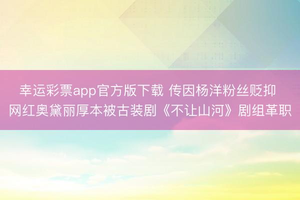 幸运彩票app官方版下载 传因杨洋粉丝贬抑 网红奥黛丽厚本被古装剧《不让山河》剧组革职