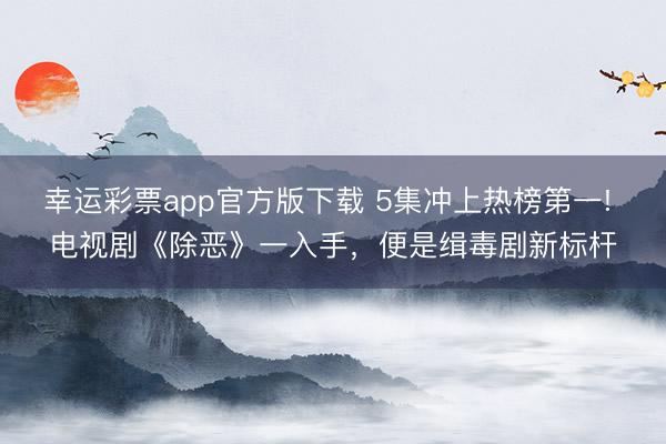 幸运彩票app官方版下载 5集冲上热榜第一! 电视剧《除恶》一入手，便是缉毒剧新标杆