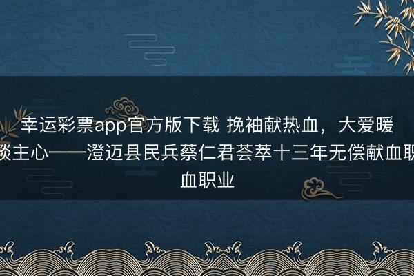 幸运彩票app官方版下载 挽袖献热血,大爱暖东谈主心——澄迈县民兵蔡仁君荟萃十三年无偿献血职业
