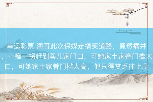 幸运彩票 海哥此次保媒走搞笑道路，竟然痛并欢快着。他坐骨神经痛，一瘸一拐赶到蓉儿家门口，可她家土家眷门槛太高，他只得贫乏往上爬