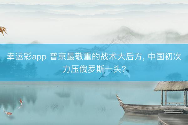 幸运彩app 普京最敬重的战术大后方, 中国初次力压俄罗斯一头?