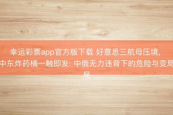 幸运彩票app官方版下载 好意思三航母压境， 中东炸药桶一触即发: 中俄无力违背下的危险与变局